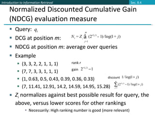 Normalized Discounted Cumulative Gain (NDCG) evaluation measure Query:  DCG at position  m :  NDCG at position  m : average over queries Example (3, 3, 2, 2, 1, 1, 1) (7, 7, 3, 3, 1, 1, 1)  (1, 0.63, 0.5, 0.43, 0.39, 0.36, 0.33) (7, 11.41, 12.91, 14.2, 14.59, 14.95, 15.28) Z i  normalizes against best possible result for query, the above, versus lower scores for other rankings Necessarily: High ranking number is good (more relevant) rank  r gain discount Sec. 8.4 