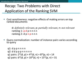 Recap: Two Problems with Direct Application of the Ranking SVM Cost sensitiveness: negative effects of making errors on top ranked documents  d:  definitely relevant , p:  partially relevant , n:  not relevant ranking 1:  p d  p n n n n ranking 2: d p  n p  n n n Query normalization: number of instance pairs varies according to query q1: d p p n n n n  q2: d d p p p n n n n n q1 pairs: 2*(d, p) + 4*(d, n) + 8*(p, n) = 14 q2 pairs: 6*(d, p) + 10*(d, n) + 15*(p, n) = 31 