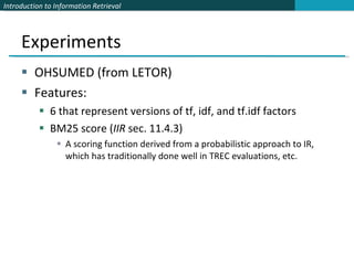 Experiments OHSUMED (from LETOR)  Features: 6 that represent versions of tf, idf, and tf.idf factors BM25 score ( IIR  sec. 11.4.3) A scoring function derived from a probabilistic approach to IR, which has traditionally done well in TREC evaluations, etc. 
