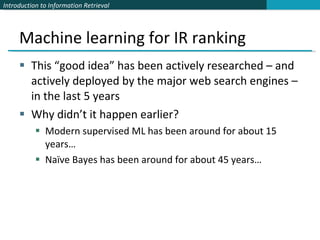 Machine learning for IR ranking This “good idea” has been actively researched – and actively deployed by the major web search engines – in the last 5 years Why didn’t it happen earlier?  Modern supervised ML has been around for about 15 years… Naïve Bayes has been around for about 45 years… 