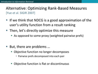 Alternative: Optimizing Rank-Based Measures [Yue et al. SIGIR 2007] If we think that NDCG is a good approximation of the user’s utility function from a result ranking Then, let’s directly optimize this measure As opposed to some proxy (weighted pairwise prefs) But, there are problems … Objective function no longer decomposes Pairwise prefs decomposed into each pair Objective function is flat or discontinuous 