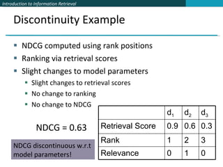 Discontinuity Example NDCG computed using rank positions Ranking via retrieval scores Slight changes to model parameters  Slight changes to retrieval scores No change to ranking No change to NDCG NDCG = 0.63 NDCG discontinuous w.r.t model parameters! d 1 d 2 d 3 Retrieval Score 0.9 0.6 0.3 Rank 1 2 3 Relevance 0 1 0 