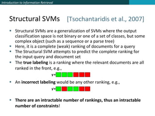 Structural SVMs  [Tsochantaridis et al., 2007] Structural SVMs are a generalization of SVMs where the output classification space is not binary or one of a set of classes, but some complex object (such as a sequence or a parse tree) Here, it is a complete (weak) ranking of documents for a query The Structural SVM attempts to predict the complete ranking for the input query and document set The  true labeling  is a ranking where the relevant documents are all ranked in the front, e.g., An  incorrect labeling  would be any other ranking, e.g., There are an intractable number of rankings, thus an intractable number of constraints ! 