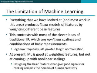 The Limitation of Machine Learning Everything that we have looked at (and most work in this area) produces  linear  models of features by weighting different base features This contrasts with most of the clever ideas of traditional IR, which are  nonlinear  scalings and combinations of basic measurements log term frequency, idf, pivoted length normalization At present, ML is good at weighting features, but not at coming up with nonlinear scalings Designing the basic features that give good signals for ranking remains the domain of human creativity 