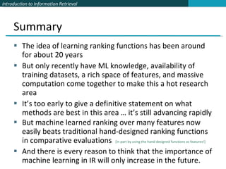 Summary The idea of learning ranking functions has been around for about 20 years But only recently have ML knowledge, availability of training datasets, a rich space of features, and massive computation come together to make this a hot research area It’s too early to give a definitive statement on what methods are best in this area … it’s still advancing rapidly But machine learned ranking over many features now easily beats traditional hand-designed ranking functions in comparative evaluations  [in part by using the hand-designed functions as features!] And there is every reason to think that the importance of machine learning in IR will only increase in the future. 