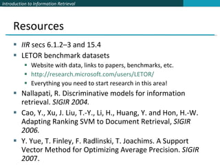 Resources IIR  secs 6.1.2–3 and 15.4 LETOR benchmark datasets Website with data, links to papers, benchmarks, etc. http://research.microsoft.com/users/LETOR/ Everything you need to start research in this area! Nallapati, R. Discriminative models for information retrieval.  SIGIR 2004. Cao, Y., Xu, J. Liu, T.-Y., Li, H., Huang, Y. and Hon, H.-W. Adapting Ranking SVM to Document Retrieval,  SIGIR 2006.  Y. Yue, T. Finley, F. Radlinski, T. Joachims. A Support Vector Method for Optimizing Average Precision.  SIGIR 200 7. 