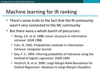 Machine learning for IR ranking There’s some truth to the fact that the IR community wasn’t very connected to the ML community But there were a whole bunch of precursors: Wong, S.K. et al. 1988. Linear structure in information retrieval.  SIGIR 1988. Fuhr, N. 1992. Probabilistic methods in information retrieval.  Computer Journal. Gey, F. C. 1994. Inferring probability of relevance using the method of logistic regression.  SIGIR 1994. Herbrich, R. et al. 2000. Large Margin Rank Boundaries for Ordinal Regression.  Advances in Large Margin Classifiers. 