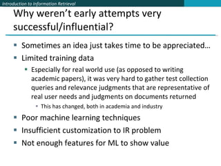Why weren’t early attempts very successful/influential? Sometimes an idea just takes time to be appreciated… Limited training data Especially for real world use (as opposed to writing academic papers), it was very hard to gather test collection queries and relevance judgments that are representative of real user needs and judgments on documents returned This has changed, both in academia and industry Poor machine learning techniques Insufficient customization to IR problem Not enough features for ML to show value 