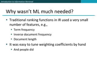 Why wasn’t ML much needed? Traditional ranking functions in IR used a very small number of features, e.g., Term frequency Inverse document frequency Document length It was easy to tune weighting coefficients by hand And people did 