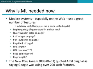 Why is ML needed now Modern systems – especially on the Web – use a great number of features: Arbitrary useful features – not a single unified model Log frequency of query word in anchor text? Query word in color on page? # of images on page? # of (out) links on page? PageRank of page? URL length? URL contains “~”? Page edit recency? Page length? The  New York Times  (2008-06-03) quoted Amit Singhal as saying Google was using over 200 such features. 