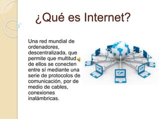 ¿Qué es Internet?
Una red mundial de
ordenadores,
descentralizada, que
permite que multitud
de ellos se conecten
entre sí mediante una
serie de protocolos de
comunicación, por de
medio de cables,
conexiones
inalámbricas.
 