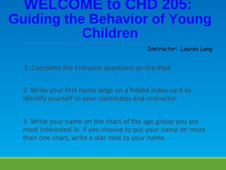 1. Complete the Entrance questions on the iPad
2. Write your first name large on a folded index card to
identify yourself to your classmates and instructor.
3. Write your name on the chart of the age group you are
most interested in. If you choose to put your name on more
than one chart, write a star next to your name.
WELCOME to CHD 205:
Guiding the Behavior of Young
Children
Instructor: Lauren Lang
 
