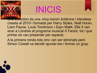 INICIS 
One Direction s una ?boy-band? britnica i irlandesa 
creada al 2010 i formada per Harry Styles, Niall Horan, 
Liam Payne, Louis Tomlinson i Zayn Malik. Ells 5 van 
anar a Londres al programa musical X Factor, tot i que 
primer es van presentar per separat. 
A la primera ronda tots cinc van ser eliminats per 
Simon Cowell va decidir ajuntar-los i formar un grup. 
 