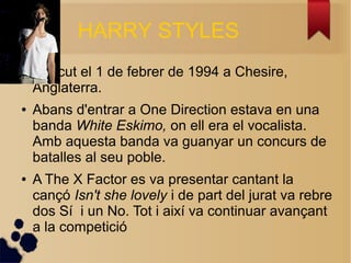 HARRY STYLES 
 Nascut el 1 de febrer de 1994 a Chesire, 
Anglaterra. 
 Abans d'entrar a One Direction estava en una 
banda White Eskimo, on ell era el vocalista. 
Amb aquesta banda va guanyar un concurs de 
batalles al seu poble. 
 A The X Factor es va presentar cantant la 
can? Isn't she lovely i de part del jurat va rebre 
dos S i un No. Tot i aix va continuar avan?ant 
a la competici 
 