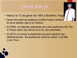 ZAYN MALIK 
 Nascut al 12 de gener de 1993 a Bradford, Anglaterra. 
 Quan era petit es passava moltes hores cantant, d'aqu 
la seva passi cap a la msica. 
 Al 2009, va intentar presentar-se a les audicions de The 
X Factor per els nervis no li ho van permetre. 
 Al 2010 va tornar a presentar-se per aquest cop 
definitivament. Va audicionar amb la can? ?Let Me 
Love You?. 
 