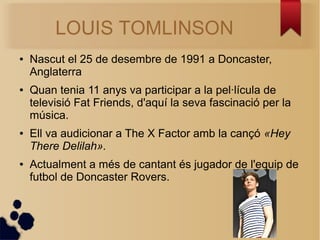 LOUIS TOMLINSON 
 Nascut el 25 de desembre de 1991 a Doncaster, 
Anglaterra 
 Quan tenia 11 anys va participar a la pellcula de 
televisi Fat Friends, d'aqu la seva fascinaci per la 
msica. 
 Ell va audicionar a The X Factor amb la can? ?Hey 
There Delilah?. 
 Actualment a ms de cantant s jugador de l'equip de 
futbol de Doncaster Rovers. 
 