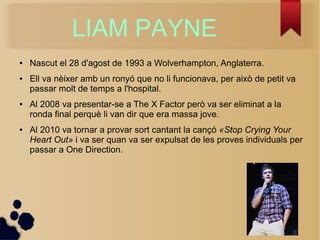 LIAM PAYNE 
 Nascut el 28 d'agost de 1993 a Wolverhampton, Anglaterra. 
 Ell va nixer amb un rony que no li funcionava, per aix de petit va 
passar molt de temps a l'hospital. 
 Al 2008 va presentar-se a The X Factor per va ser eliminat a la 
ronda final perqu li van dir que era massa jove. 
 Al 2010 va tornar a provar sort cantant la can? ?Stop Crying Your 
Heart Out? i va ser quan va ser expulsat de les proves individuals per 
passar a One Direction. 
 