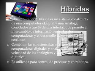  La computadora Híbrida es un sistema construido
de una computadora Digital y una Análoga,
conectados a través de una interfaz que permite el
intercambio de información entre las dos
computadoras y el desarrollo de su trabajo en
conjunto.
 Combinan las características más favorables de las
computadoras digitales y analógicas tienen la
velocidad de las analógicas y la precisión de las
digitales.
 Es utilizada para control de procesos y en robótica.
 