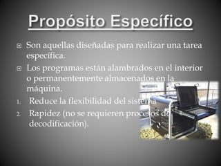  Son aquellas diseñadas para realizar una tarea
específica.
 Los programas están alambrados en el interior
o permanentemente almacenados en la
máquina.
1. Reduce la flexibilidad del sistema
2. Rapidez (no se requieren procesos de
decodificación).
 