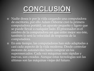  Nadie desea ir por la vida cargando una computadora
de escritorio, por ello Adam Osborne creó la primera
computadora portátil, un aparato pequeño y ligero que
se puede llevar a cualquier lado. El procesador es el
cerebro de la computadora así que entre mejor sea éste,
también lo será la velocidad de respuesta de la
computadora.
 En este tiempo, las computadoras han sido adaptadas a
casi cada aspecto de la vida moderna. Desde controlar
motores de automóviles hasta comprar en los
supermercados. Cada vez máquinas más rápidas y
nuevas, son creadas. Aunque estas tecnologías son las
últimas son las máquinas viejas del futuro.
 