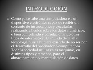  Como ya se sabe una computadora es, un
dispositivo electrónico capaz de recibir un
conjunto de instrucciones y ejecutarlas
realizando cálculos sobre los datos numéricos,
o bien compilando y correlacionando otros
tipos de información. El mundo de la alta
tecnología nunca hubiera existido de no ser por
el desarrollo del ordenador o computadora.
Toda la sociedad utiliza estas máquinas, en
distintos tipos y tamaños, para el
almacenamiento y manipulación de datos.
 