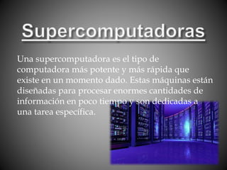 Una supercomputadora es el tipo de
computadora más potente y más rápida que
existe en un momento dado. Estas máquinas están
diseñadas para procesar enormes cantidades de
información en poco tiempo y son dedicadas a
una tarea específica.
 