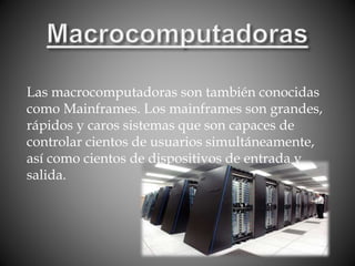 Las macrocomputadoras son también conocidas
como Mainframes. Los mainframes son grandes,
rápidos y caros sistemas que son capaces de
controlar cientos de usuarios simultáneamente,
así como cientos de dispositivos de entrada y
salida.
 