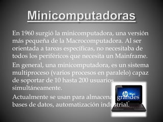 En 1960 surgió la minicomputadora, una versión
más pequeña de la Macrocomputadora. Al ser
orientada a tareas específicas, no necesitaba de
todos los periféricos que necesita un Mainframe.
En general, una minicomputadora, es un sistema
multiproceso (varios procesos en paralelo) capaz
de soportar de 10 hasta 200 usuarios
simultáneamente.
Actualmente se usan para almacenar grandes
bases de datos, automatización industrial.
 