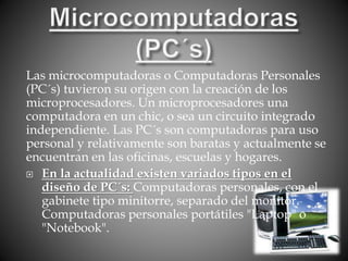 Las microcomputadoras o Computadoras Personales
(PC´s) tuvieron su origen con la creación de los
microprocesadores. Un microprocesadores una
computadora en un chic, o sea un circuito integrado
independiente. Las PC´s son computadoras para uso
personal y relativamente son baratas y actualmente se
encuentran en las oficinas, escuelas y hogares.
 En la actualidad existen variados tipos en el
diseño de PC´s: Computadoras personales, con el
gabinete tipo minitorre, separado del monitor.
Computadoras personales portátiles "Laptop" o
"Notebook".
 