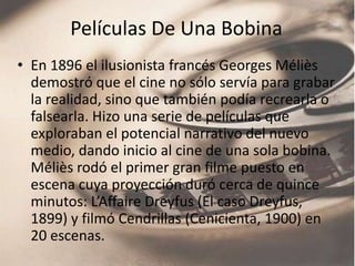 Películas De Una Bobina
• En 1896 el ilusionista francés Georges Méliès
  demostró que el cine no sólo servía para grabar
  la realidad, sino que también podía recrearla o
  falsearla. Hizo una serie de películas que
  exploraban el potencial narrativo del nuevo
  medio, dando inicio al cine de una sola bobina.
  Méliès rodó el primer gran filme puesto en
  escena cuya proyección duró cerca de quince
  minutos: L’Affaire Dreyfus (El caso Dreyfus,
  1899) y filmó Cendrillas (Cenicienta, 1900) en
  20 escenas.
 