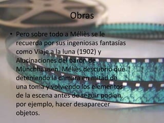 Obras
• Pero sobre todo a Méliès se le
  recuerda por sus ingeniosas fantasías
  como Viaje a la luna (1902) y
  Alucinaciones del barón de
  Münchhausen. Méliès descubrió que
  deteniendo la cámara en mitad de
  una toma y volviendo los elementos
  de la escena antes de seguir podían,
  por ejemplo, hacer desaparecer
  objetos.
 