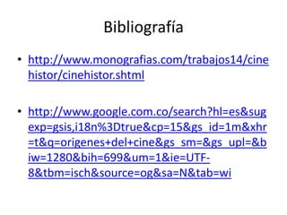 Bibliografía
• http://www.monografias.com/trabajos14/cine
  histor/cinehistor.shtml

• http://www.google.com.co/search?hl=es&sug
  exp=gsis,i18n%3Dtrue&cp=15&gs_id=1m&xhr
  =t&q=origenes+del+cine&gs_sm=&gs_upl=&b
  iw=1280&bih=699&um=1&ie=UTF-
  8&tbm=isch&source=og&sa=N&tab=wi
 