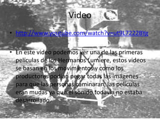 Video
• http://www.youtube.com/watch?v=ut9L7222BYg

• En este video podemos ver una de las primeras
  películas de los Hermanos Lumiere, estos videos
  se basan en los movimientos y como los
  productores podían pegar todas las imágenes
  para que las personas caminaran, las películas
  eran mudas ya que el sonido todavía no estaba
  desarrollado.
 