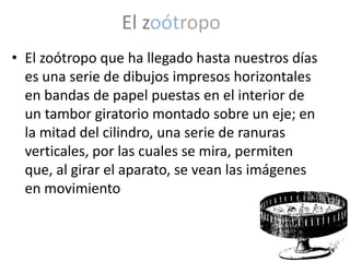 El zoótropo
• El zoótropo que ha llegado hasta nuestros días
  es una serie de dibujos impresos horizontales
  en bandas de papel puestas en el interior de
  un tambor giratorio montado sobre un eje; en
  la mitad del cilindro, una serie de ranuras
  verticales, por las cuales se mira, permiten
  que, al girar el aparato, se vean las imágenes
  en movimiento
 
