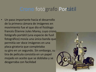 Crono fotógrafo Portátil
• Un paso importante hacia el desarrollo
  de la primera cámara de imágenes en
  movimiento fue el que dio el fisiólogo
  francés Étienne Jules Marey, cuyo crono
  fotógrafo portátil (una especie de fusil
  fotográfico) movía una única banda que
  permitía ver doce imágenes en una
  placa giratoria que completaba
  su giro en un segundo. Sin embargo, su
  tira de película consistía en un papel
  mojado en aceite que se doblaba y se
  desgarraba con facilidad
 