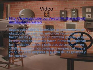 Video
• http://www.youtube.com/watch?v=Gkmmd5wD
  4ns&feature=related
 Según este video la televisión se convierte en un
 obstáculo para el cine, entonces recurrieron a
 hacer series y diversión en pantalla grande ya que
 la televisión no lo podía hacer. Primero empiezan
 los musicales, series y películas de suspenso, en
 1960 empezaron los cinemas y empieza el cine a
 color, en 1970 empieza la guerra de las galaxias y
 los cuentos.
 