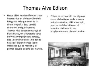 Thomas Alva Edison
• Hasta 1890, los científicos estaban   • Edison es reconocido por algunos
  interesados en el desarrollo de la      como el diseñador de la primera
  fotografía más que en el de la          máquina de cine, el kinetoscopio,
  cinematografía. Esto cambió             pero en realidad ni fue él el
  cuando el antiguo inventor,             inventor ni el invento era
  Thomas Alva Edison construyó el         propiamente una cámara de cine
  Black Maria, un laboratorio cerca
  de West Orange (Nueva Jersey),
  que se convirtió en el sitio donde
  hacia sus experimentos sobre
  imágenes que se movian y el
  primer estudio de cine del mundo.
 