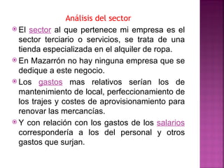 Análisis del sector
 El sector al que pertenece mi empresa es el
  sector terciario o servicios, se trata de una
  tienda especializada en el alquiler de ropa.
 En Mazarrón no hay ninguna empresa que se
  dedique a este negocio.
 Los gastos mas relativos serían los de
  mantenimiento de local, perfeccionamiento de
  los trajes y costes de aprovisionamiento para
  renovar las mercancías.
 Y con relación con los gastos de los salarios
  correspondería a los del personal y otros
  gastos que surjan.
 