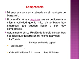 Competencia
 Mi empresa va a estar situada en el municipio de
  Mazarrón.
 Hoy en día no hay negocios que se dediquen a la
  misma actividad que la mía, sin embargo hay
  empresas que pueden llegar a ser muy
  competitivas.
 Actualmente en La Región de Murcia existen tres
  negocios que desarrollen mi misma actividad:
       La Trajeria
                          Situadas en Murcia capital
       Tucache.com

       Celebraition Rents S.L.          Los Alcázares
 