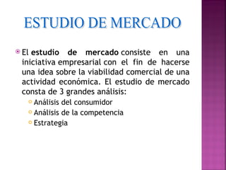  El estudio  de mercado consiste en una
 iniciativa empresarial con el fin de hacerse
 una idea sobre la viabilidad comercial de una
 actividad económica. El estudio de mercado
 consta de 3 grandes análisis:
    Análisis del consumidor
    Análisis de la competencia

    Estrategia
 