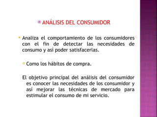  ANÁLISIS   DEL CONSUMIDOR

   Analiza el comportamiento de los consumidores
    con el fin de detectar las necesidades de
    consumo y así poder satisfacerlas.

       Como los hábitos de compra.

    El objetivo principal del análisis del consumidor
      es conocer las necesidades de los consumidor y
      así mejorar las técnicas de mercado para
      estimular el consumo de mi servicio.
 