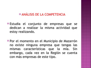  ANÁLISIS   DE LA COMPETENCIA

 Estudia el conjunto de empresas que se
 dedican a realizar la misma actividad que
 estoy realizando.

 Porel momento en el Municipio de Mazarrón
 no existe ninguna empresa que tengas las
 mismas características que la mía. Sin
 embargo, cada vez en la Región se cuenta
 con más empresas de este tipo.
 