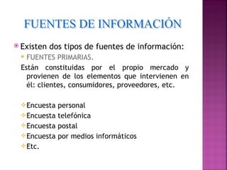 Existen   dos tipos de fuentes de información:
  FUENTES PRIMARIAS.
 Están constituidas por el propio mercado y
   provienen de los elementos que intervienen en
   él: clientes, consumidores, proveedores, etc.

  Encuesta personal
  Encuesta telefónica
  Encuesta postal
  Encuesta por medios informáticos
  Etc.
 