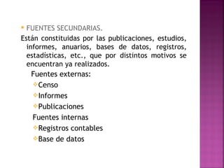  FUENTES SECUNDARIAS.
Están constituidas por las publicaciones, estudios,
  informes, anuarios, bases de datos, registros,
  estadísticas, etc., que por distintos motivos se
  encuentran ya realizados.
    Fuentes externas:
     Censo
     Informes
     Publicaciones
    Fuentes internas
     Registros contables
     Base de datos
 