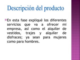 En  esta fase expliqué los diferentes
 servicios que va a ofrecer mi
 empresa, así como el alquiler de
 vestidos, trajes y alquiler de
 disfraces; ya sean para mujeres
 como para hombres.
 