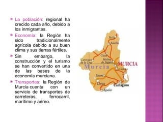    La población: regional ha
    crecido cada año, debido a
    los inmigrantes.
   Economía: la Región ha
    sido       tradicionalmente
    agrícola debido a su buen
    clima y sus tierras fértiles.
   Sin       embargo,           la
    construcción y el turismo
    se han convertido en una
    de las bases de la
    economía murciana.
   Transportes: la Región de
    Murcia cuenta      con      un
    servicio de transportes de
    carreteras,       ferrocarril,
    marítimo y aéreo.
 