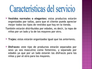  Vestidos normales o elegantes: estos productos estarán
  organizados por tallas, para que el cliente pueda apreciar
  mejor todos los tipos de vestidos que hay en la tienda.
También estarán distribuidos por edades, es decir, la ropa de
  niños por un lado y la de los mayores por otro.
 
 Trajes: estos estarán organizados igual que los anteriores.



   Disfraces: este tipo de productos estarán separados por
    sexo ya sea masculino como femenino, y separado por
    edades ya que por un lado estarán los disfraces para los
    niños y por el otro para los mayores.
 