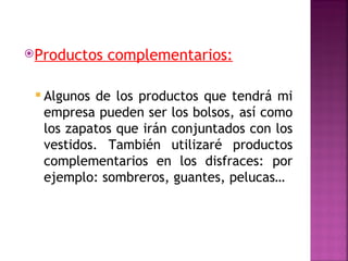Productos   complementarios:

  Algunos de los productos que tendrá mi
  empresa pueden ser los bolsos, así como
  los zapatos que irán conjuntados con los
  vestidos. También utilizaré productos
  complementarios en los disfraces: por
  ejemplo: sombreros, guantes, pelucas…
 