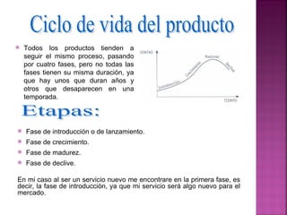    Todos los productos tienden a
    seguir el mismo proceso, pasando
    por cuatro fases, pero no todas las
    fases tienen su misma duración, ya
    que hay unos que duran años y
    otros que desaparecen en una
    temporada.



   Fase de introducción o de lanzamiento.
   Fase de crecimiento.
   Fase de madurez.
   Fase de declive.

En mi caso al ser un servicio nuevo me encontrare en la primera fase, es
decir, la fase de introducción, ya que mi servicio será algo nuevo para el
mercado.
 