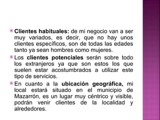  Clientes  habituales: de mi negocio van a ser
  muy variados, es decir, que no hay unos
  clientes específicos, son de todas las edades
  tanto ya sean hombres como mujeres.
 Los clientes potenciales serán sobre todo
  los extranjeros ya que son estos los que
  suelen estar acostumbrados a utilizar este
  tipo de servicios.
 En cuanto a la ubicación geográfica, mi
  local estará situado en el municipio de
  Mazarrón, es un lugar muy céntrico y visible,
  podrán venir clientes de la localidad y
  alrededores.
 